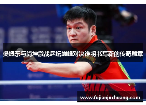 樊振东与尚坤激战乒坛巅峰对决谁将书写新的传奇篇章
